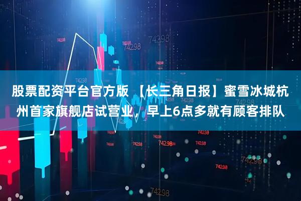 股票配资平台官方版 【长三角日报】蜜雪冰城杭州首家旗舰店试营业，早上6点多就有顾客排队