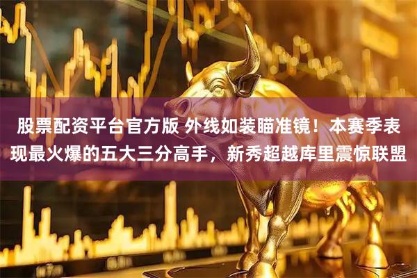 股票配资平台官方版 外线如装瞄准镜！本赛季表现最火爆的五大三分高手，新秀超越库里震惊联盟