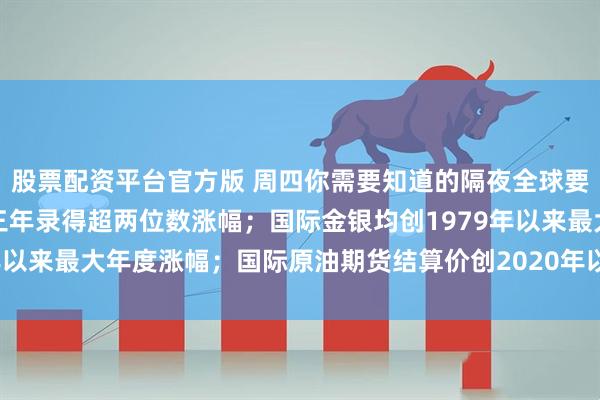 股票配资平台官方版 周四你需要知道的隔夜全球要闻：美股三大指数连续三年录得超两位数涨幅；国际金银均创1979年以来最大年度涨幅；国际原油期货结算价创2020年以来最大年度跌幅