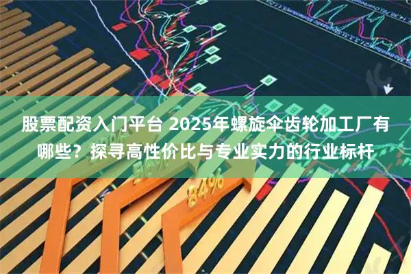 股票配资入门平台 2025年螺旋伞齿轮加工厂有哪些?探寻高性价比与专业实力的行业标杆