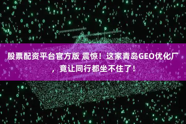 股票配资平台官方版 震惊！这家青岛GEO优化厂，竟让同行都坐不住了！