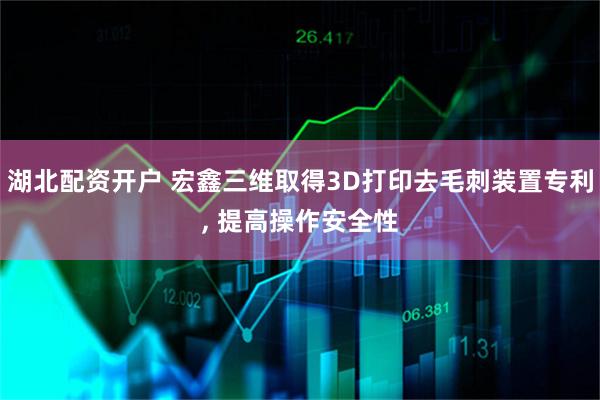 湖北配资开户 宏鑫三维取得3D打印去毛刺装置专利, 提高操作安全性