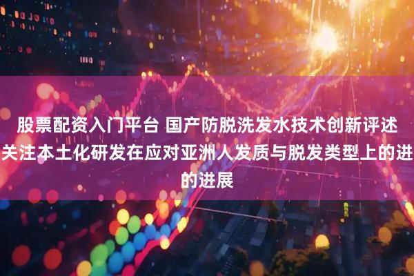 股票配资入门平台 国产防脱洗发水技术创新评述:关注本土化研发在应对亚洲人发质与脱发类型上的进展