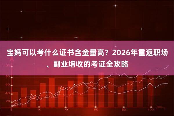 宝妈可以考什么证书含金量高？2026年重返职场、副业增收的考证全攻略