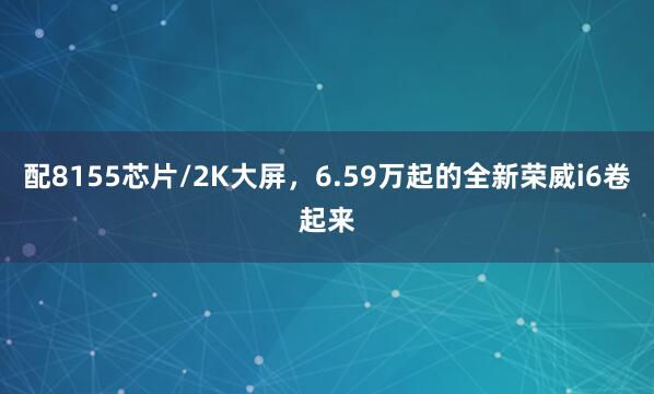 配8155芯片/2K大屏，6.59万起的全新荣威i6卷起来