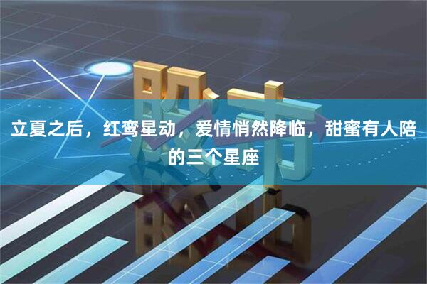立夏之后，红鸾星动，爱情悄然降临，甜蜜有人陪的三个星座
