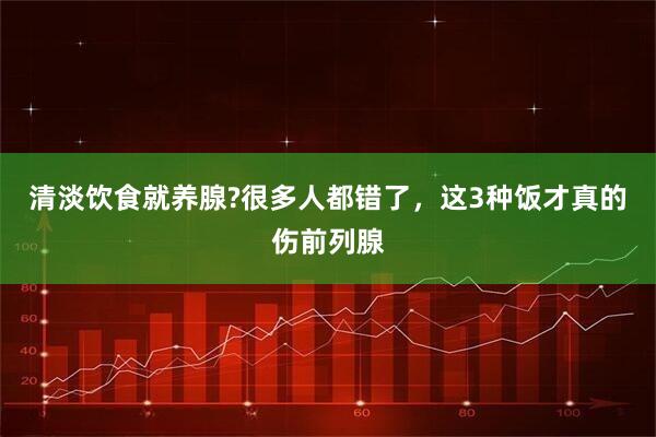 清淡饮食就养腺?很多人都错了，这3种饭才真的伤前列腺
