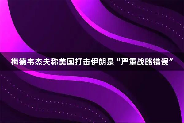 梅德韦杰夫称美国打击伊朗是“严重战略错误”