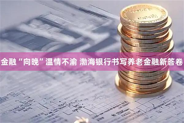 金融“向晚”温情不渝 渤海银行书写养老金融新答卷