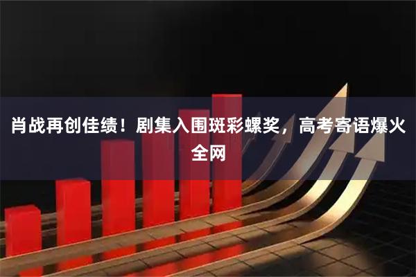肖战再创佳绩！剧集入围斑彩螺奖，高考寄语爆火全网