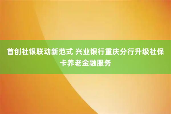 首创社银联动新范式 兴业银行重庆分行升级社保卡养老金融服务