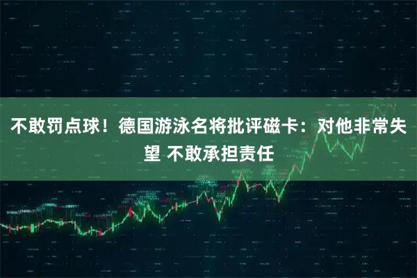 不敢罚点球！德国游泳名将批评磁卡：对他非常失望 不敢承担责任