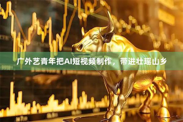 广外艺青年把AI短视频制作，带进壮瑶山乡