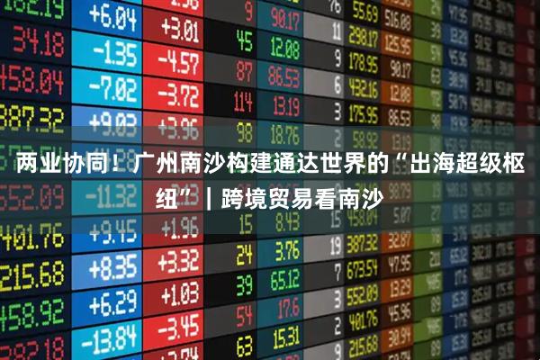 两业协同！广州南沙构建通达世界的“出海超级枢纽”｜跨境贸易看南沙