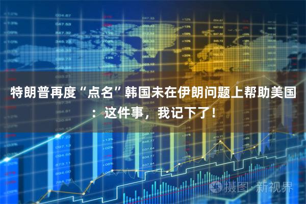 特朗普再度“点名”韩国未在伊朗问题上帮助美国：这件事，我记下了！