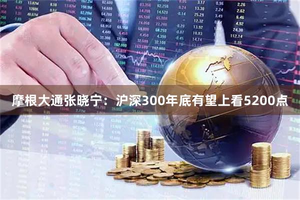 摩根大通张晓宁：沪深300年底有望上看5200点