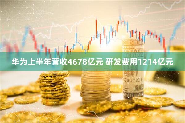 华为上半年营收4678亿元 研发费用1214亿元