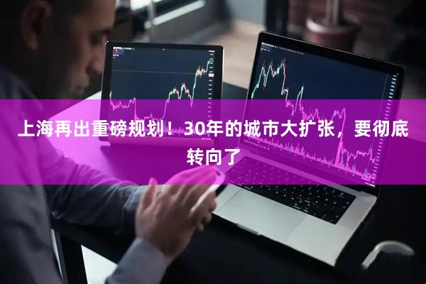 上海再出重磅规划！30年的城市大扩张，要彻底转向了